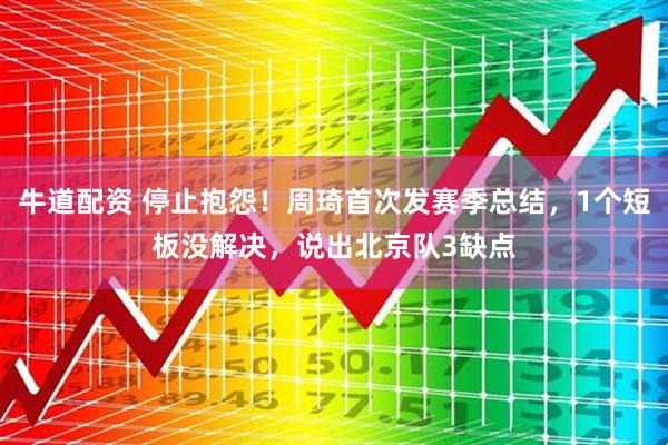 牛道配资 停止抱怨！周琦首次发赛季总结，1个短板没解决，说出北京队3缺点