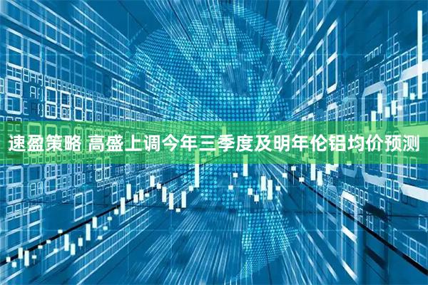 速盈策略 高盛上调今年三季度及明年伦铝均价预测
