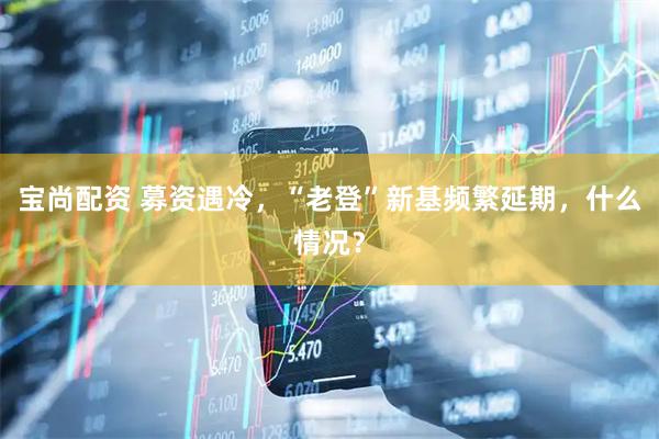 宝尚配资 募资遇冷，“老登”新基频繁延期，什么情况？