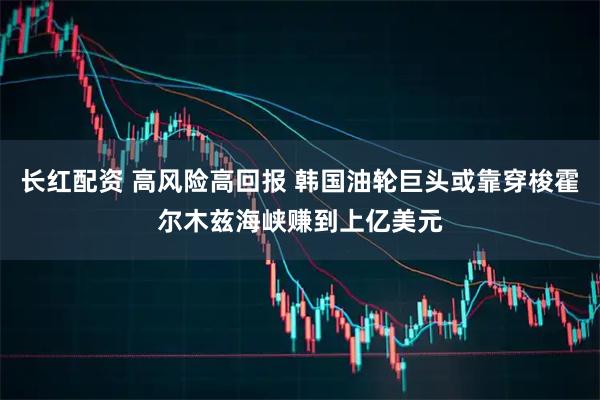 长红配资 高风险高回报 韩国油轮巨头或靠穿梭霍尔木兹海峡赚到上亿美元