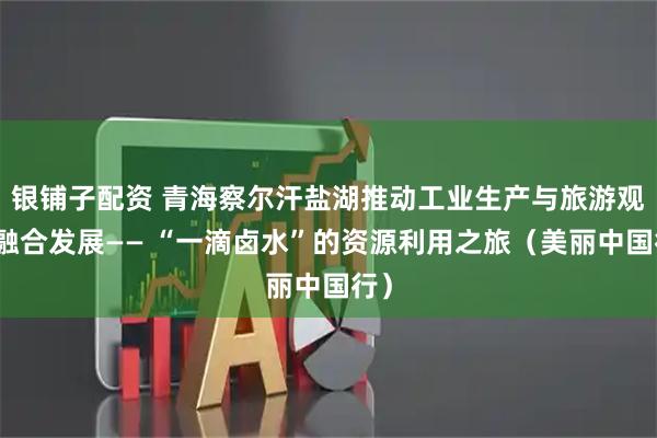 银铺子配资 青海察尔汗盐湖推动工业生产与旅游观光融合发展—— “一滴卤水”的资源利用之旅（美丽中国行）