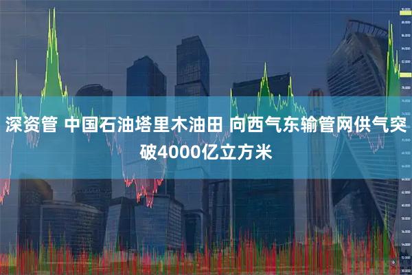 深资管 中国石油塔里木油田 向西气东输管网供气突破4000亿立方米