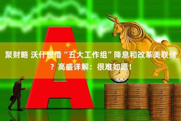 聚财略 沃什想借“五大工作组”降息和改革美联储？高盛详解：很难如愿！