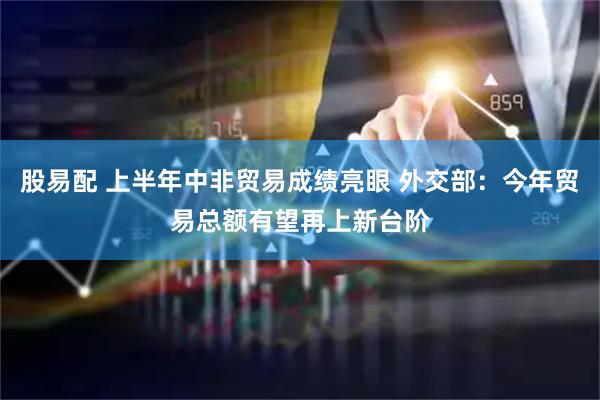 股易配 上半年中非贸易成绩亮眼 外交部：今年贸易总额有望再上新台阶